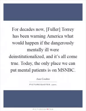 For decades now, [Fuller] Torrey has been warning America what would happen if the dangerously mentally ill were deinstitutionalized, and it’s all come true. Today, the only place we can put mental patients is on MSNBC Picture Quote #1