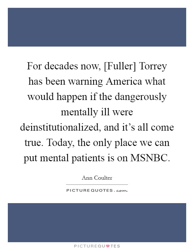 For decades now, [Fuller] Torrey has been warning America what would happen if the dangerously mentally ill were deinstitutionalized, and it's all come true. Today, the only place we can put mental patients is on MSNBC Picture Quote #1