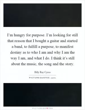 I’m hungry for purpose. I’m looking for still that reason that I bought a guitar and started a band, to fulfill a purpose, to manifest destiny as to who I am and why I am the way I am, and what I do. I think it’s still about the music, the song and the story Picture Quote #1