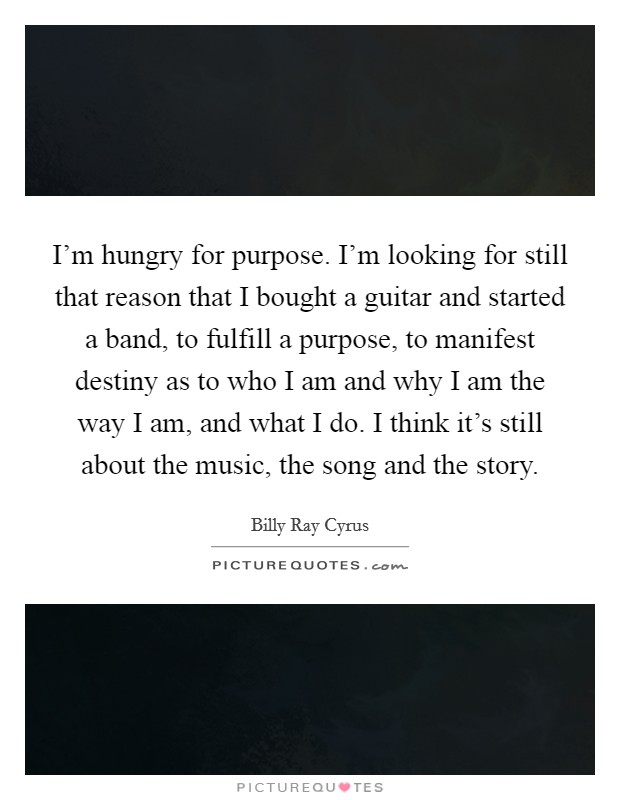 I'm hungry for purpose. I'm looking for still that reason that I bought a guitar and started a band, to fulfill a purpose, to manifest destiny as to who I am and why I am the way I am, and what I do. I think it's still about the music, the song and the story Picture Quote #1