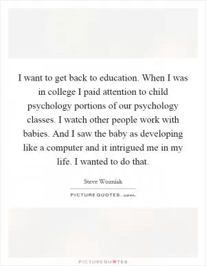 I want to get back to education. When I was in college I paid attention to child psychology portions of our psychology classes. I watch other people work with babies. And I saw the baby as developing like a computer and it intrigued me in my life. I wanted to do that Picture Quote #1