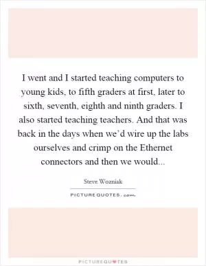 I went and I started teaching computers to young kids, to fifth graders at first, later to sixth, seventh, eighth and ninth graders. I also started teaching teachers. And that was back in the days when we’d wire up the labs ourselves and crimp on the Ethernet connectors and then we would Picture Quote #1