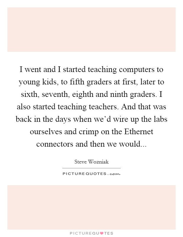 I went and I started teaching computers to young kids, to fifth graders at first, later to sixth, seventh, eighth and ninth graders. I also started teaching teachers. And that was back in the days when we'd wire up the labs ourselves and crimp on the Ethernet connectors and then we would Picture Quote #1