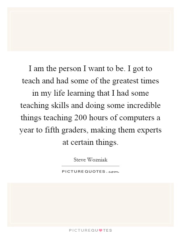 I am the person I want to be. I got to teach and had some of the greatest times in my life learning that I had some teaching skills and doing some incredible things teaching 200 hours of computers a year to fifth graders, making them experts at certain things Picture Quote #1