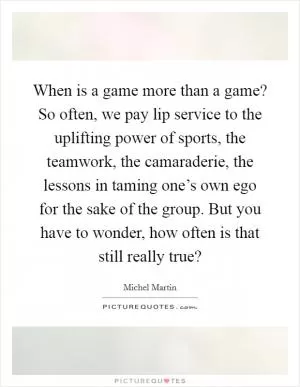 When is a game more than a game? So often, we pay lip service to the uplifting power of sports, the teamwork, the camaraderie, the lessons in taming one’s own ego for the sake of the group. But you have to wonder, how often is that still really true? Picture Quote #1