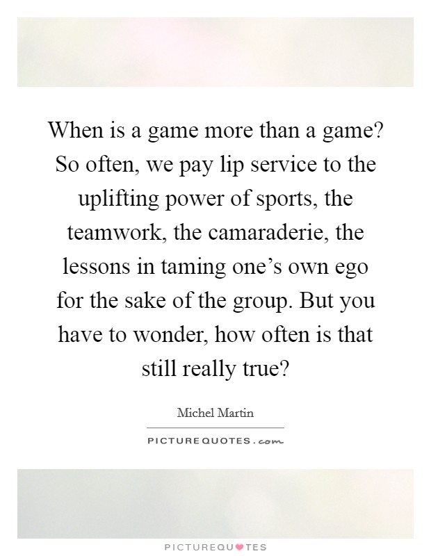 When is a game more than a game? So often, we pay lip service to the uplifting power of sports, the teamwork, the camaraderie, the lessons in taming one's own ego for the sake of the group. But you have to wonder, how often is that still really true? Picture Quote #1