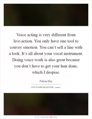 Voice acting is very different from live-action. You only have one tool to convey emotion. You can’t sell a line with a look. It’s all about your vocal instrument. Doing voice work is also great because you don’t have to get your hair done, which I despise Picture Quote #1