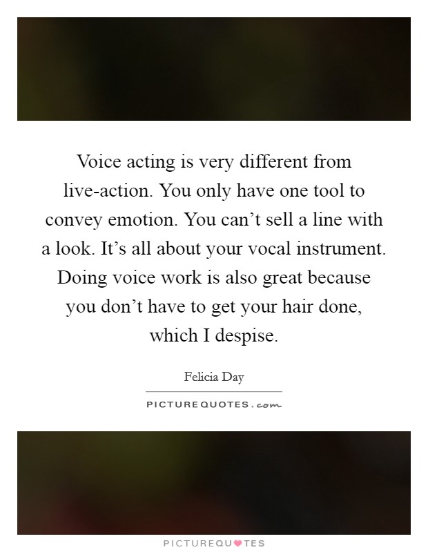 Voice acting is very different from live-action. You only have one tool to convey emotion. You can't sell a line with a look. It's all about your vocal instrument. Doing voice work is also great because you don't have to get your hair done, which I despise Picture Quote #1