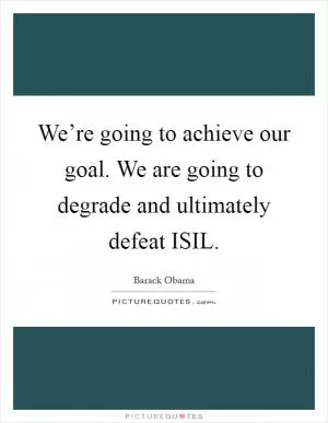 We’re going to achieve our goal. We are going to degrade and ultimately defeat ISIL Picture Quote #1