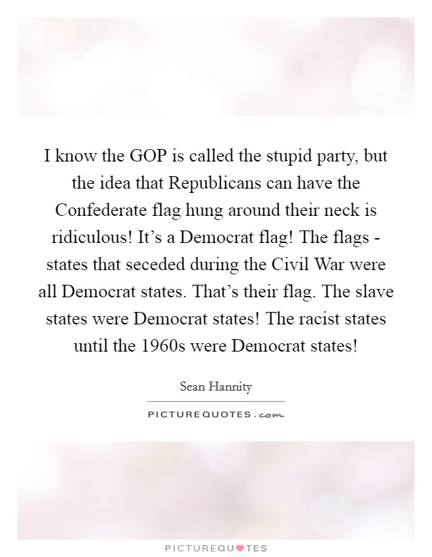 I know the GOP is called the stupid party, but the idea that Republicans can have the Confederate flag hung around their neck is ridiculous! It's a Democrat flag! The flags - states that seceded during the Civil War were all Democrat states. That's their flag. The slave states were Democrat states! The racist states until the 1960s were Democrat states! Picture Quote #1