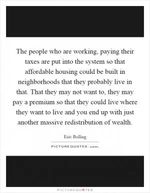 The people who are working, paying their taxes are put into the system so that affordable housing could be built in neighborhoods that they probably live in that. That they may not want to, they may pay a premium so that they could live where they want to live and you end up with just another massive redistribution of wealth Picture Quote #1