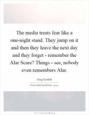 The media treats fear like a one-night stand. They jump on it and then they leave the next day and they forget - remember the Alar Scare? Things - see, nobody even remembers Alar Picture Quote #1