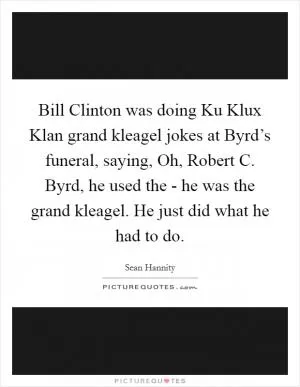 Bill Clinton was doing Ku Klux Klan grand kleagel jokes at Byrd’s funeral, saying, Oh, Robert C. Byrd, he used the - he was the grand kleagel. He just did what he had to do Picture Quote #1
