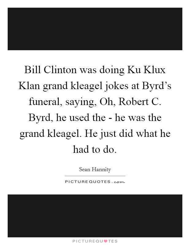 Bill Clinton was doing Ku Klux Klan grand kleagel jokes at Byrd's funeral, saying, Oh, Robert C. Byrd, he used the - he was the grand kleagel. He just did what he had to do Picture Quote #1