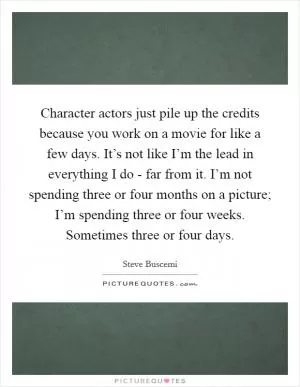 Character actors just pile up the credits because you work on a movie for like a few days. It’s not like I’m the lead in everything I do - far from it. I’m not spending three or four months on a picture; I’m spending three or four weeks. Sometimes three or four days Picture Quote #1