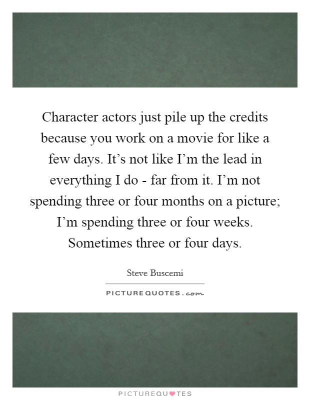 Character actors just pile up the credits because you work on a movie for like a few days. It's not like I'm the lead in everything I do - far from it. I'm not spending three or four months on a picture; I'm spending three or four weeks. Sometimes three or four days Picture Quote #1