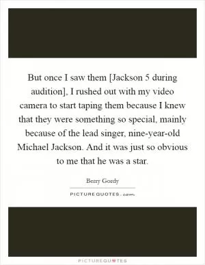 But once I saw them [Jackson 5 during audition], I rushed out with my video camera to start taping them because I knew that they were something so special, mainly because of the lead singer, nine-year-old Michael Jackson. And it was just so obvious to me that he was a star Picture Quote #1