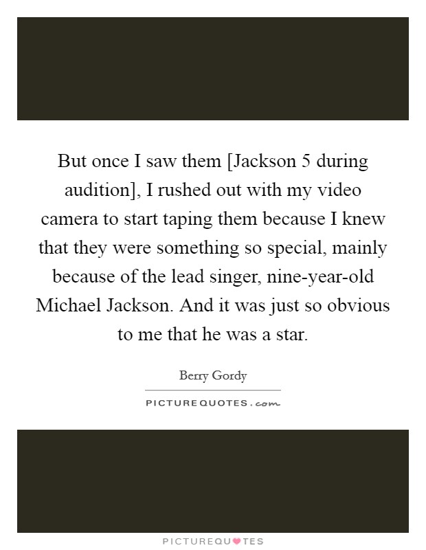 But once I saw them [Jackson 5 during audition], I rushed out with my video camera to start taping them because I knew that they were something so special, mainly because of the lead singer, nine-year-old Michael Jackson. And it was just so obvious to me that he was a star Picture Quote #1