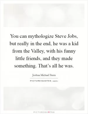 You can mythologize Steve Jobs, but really in the end, he was a kid from the Valley, with his funny little friends, and they made something. That’s all he was Picture Quote #1