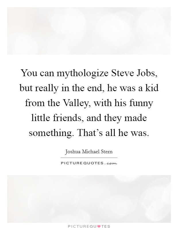 You can mythologize Steve Jobs, but really in the end, he was a kid from the Valley, with his funny little friends, and they made something. That's all he was Picture Quote #1