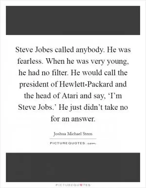 Steve Jobes called anybody. He was fearless. When he was very young, he had no filter. He would call the president of Hewlett-Packard and the head of Atari and say, ‘I’m Steve Jobs.’ He just didn’t take no for an answer Picture Quote #1