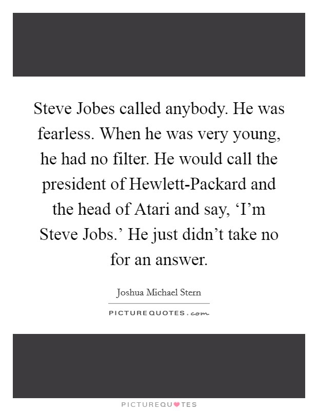 Steve Jobes called anybody. He was fearless. When he was very young, he had no filter. He would call the president of Hewlett-Packard and the head of Atari and say, ‘I'm Steve Jobs.' He just didn't take no for an answer Picture Quote #1