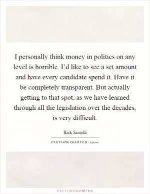 I personally think money in politics on any level is horrible. I’d like to see a set amount and have every candidate spend it. Have it be completely transparent. But actually getting to that spot, as we have learned through all the legislation over the decades, is very difficult Picture Quote #1