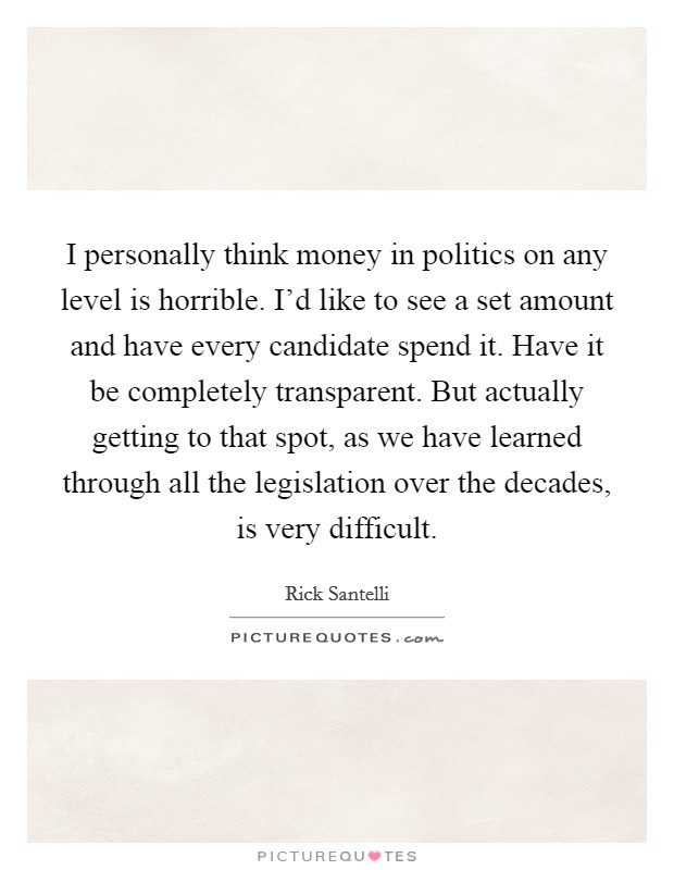 I personally think money in politics on any level is horrible. I'd like to see a set amount and have every candidate spend it. Have it be completely transparent. But actually getting to that spot, as we have learned through all the legislation over the decades, is very difficult Picture Quote #1