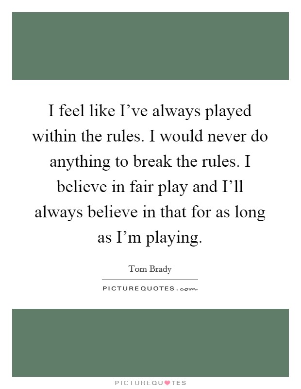 I feel like I've always played within the rules. I would never do anything to break the rules. I believe in fair play and I'll always believe in that for as long as I'm playing Picture Quote #1