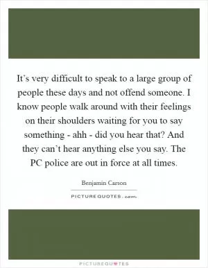 It’s very difficult to speak to a large group of people these days and not offend someone. I know people walk around with their feelings on their shoulders waiting for you to say something - ahh - did you hear that? And they can’t hear anything else you say. The PC police are out in force at all times Picture Quote #1