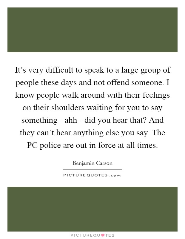 It's very difficult to speak to a large group of people these days and not offend someone. I know people walk around with their feelings on their shoulders waiting for you to say something - ahh - did you hear that? And they can't hear anything else you say. The PC police are out in force at all times Picture Quote #1