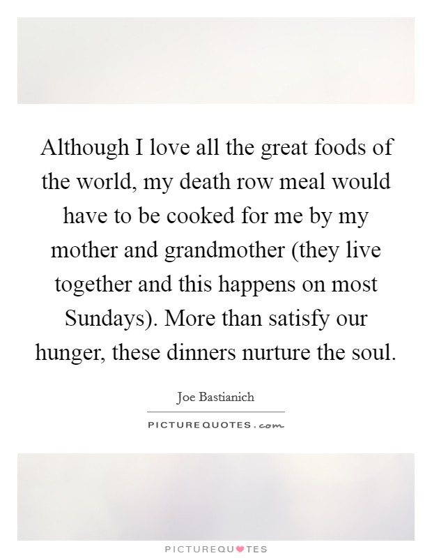 Although I love all the great foods of the world, my death row meal would have to be cooked for me by my mother and grandmother (they live together and this happens on most Sundays). More than satisfy our hunger, these dinners nurture the soul Picture Quote #1