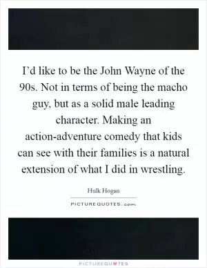 I’d like to be the John Wayne of the  90s. Not in terms of being the macho guy, but as a solid male leading character. Making an action-adventure comedy that kids can see with their families is a natural extension of what I did in wrestling Picture Quote #1