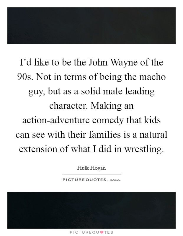 I'd like to be the John Wayne of the  90s. Not in terms of being the macho guy, but as a solid male leading character. Making an action-adventure comedy that kids can see with their families is a natural extension of what I did in wrestling Picture Quote #1