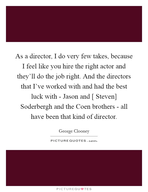 As a director, I do very few takes, because I feel like you hire the right actor and they'll do the job right. And the directors that I've worked with and had the best luck with - Jason and [ Steven] Soderbergh and the Coen brothers - all have been that kind of director Picture Quote #1