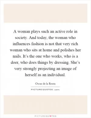 A woman plays such an active role in society. And today, the woman who influences fashion is not that very rich woman who sits at home and polishes her nails. It’s the one who works, who is a doer, who does things by dressing. She’s very strongly projecting an image of herself as an individual Picture Quote #1