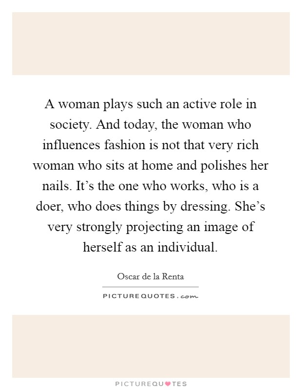 A woman plays such an active role in society. And today, the woman who influences fashion is not that very rich woman who sits at home and polishes her nails. It's the one who works, who is a doer, who does things by dressing. She's very strongly projecting an image of herself as an individual Picture Quote #1