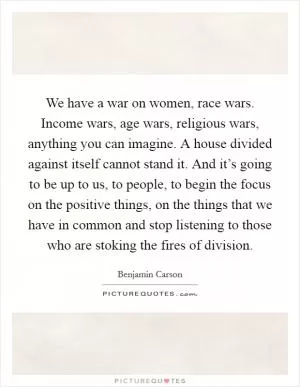 We have a war on women, race wars. Income wars, age wars, religious wars, anything you can imagine. A house divided against itself cannot stand it. And it’s going to be up to us, to people, to begin the focus on the positive things, on the things that we have in common and stop listening to those who are stoking the fires of division Picture Quote #1