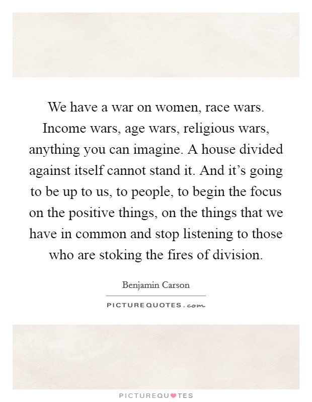 We have a war on women, race wars. Income wars, age wars, religious wars, anything you can imagine. A house divided against itself cannot stand it. And it's going to be up to us, to people, to begin the focus on the positive things, on the things that we have in common and stop listening to those who are stoking the fires of division Picture Quote #1