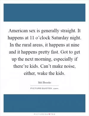 American sex is generally straight. It happens at 11 o’clock Saturday night. In the rural areas, it happens at nine and it happens pretty fast. Got to get up the next morning, especially if there’re kids. Can’t make noise, either, wake the kids Picture Quote #1