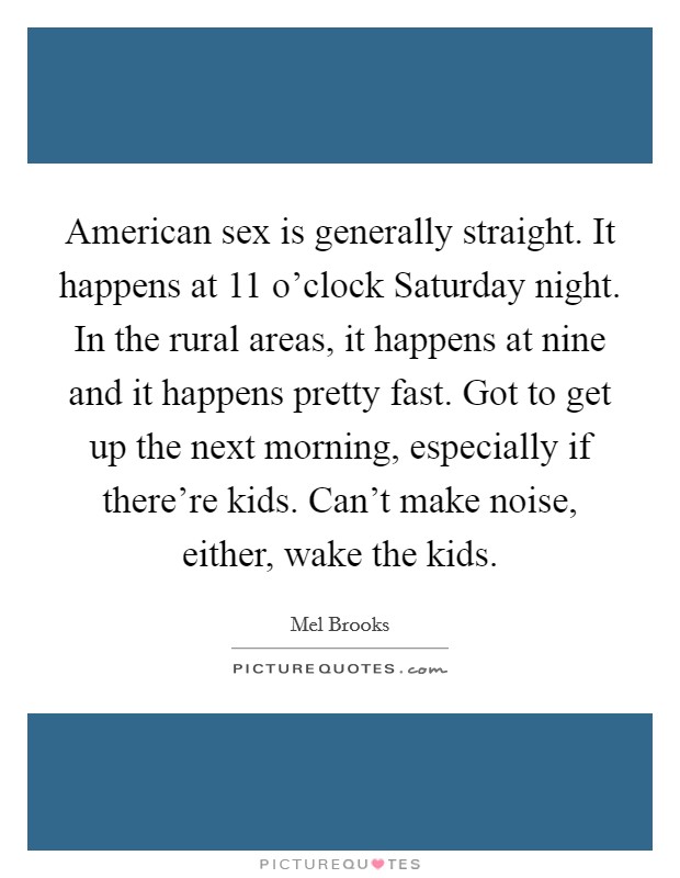 American sex is generally straight. It happens at 11 o'clock Saturday night. In the rural areas, it happens at nine and it happens pretty fast. Got to get up the next morning, especially if there're kids. Can't make noise, either, wake the kids Picture Quote #1