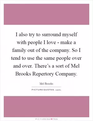 I also try to surround myself with people I love - make a family out of the company. So I tend to use the same people over and over. There’s a sort of Mel Brooks Repertory Company Picture Quote #1