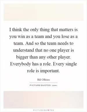 I think the only thing that matters is you win as a team and you lose as a team. And so the team needs to understand that no one player is bigger than any other player. Everybody has a role. Every single role is important Picture Quote #1