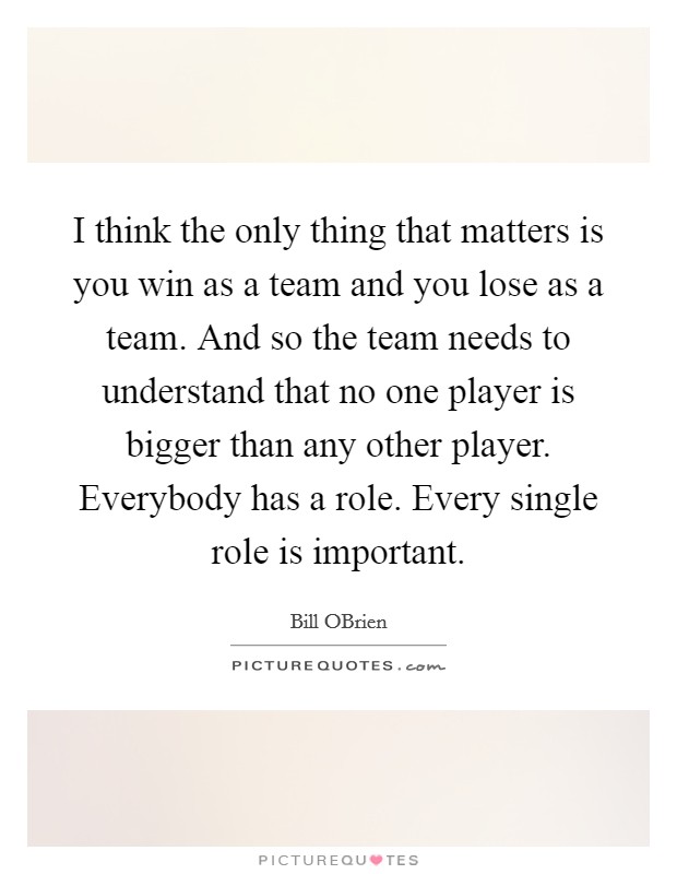 I think the only thing that matters is you win as a team and you lose as a team. And so the team needs to understand that no one player is bigger than any other player. Everybody has a role. Every single role is important Picture Quote #1