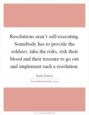 Resolutions aren’t self-executing. Somebody has to provide the soldiers, take the risks, risk their blood and their treasure to go out and implement such a resolution Picture Quote #1
