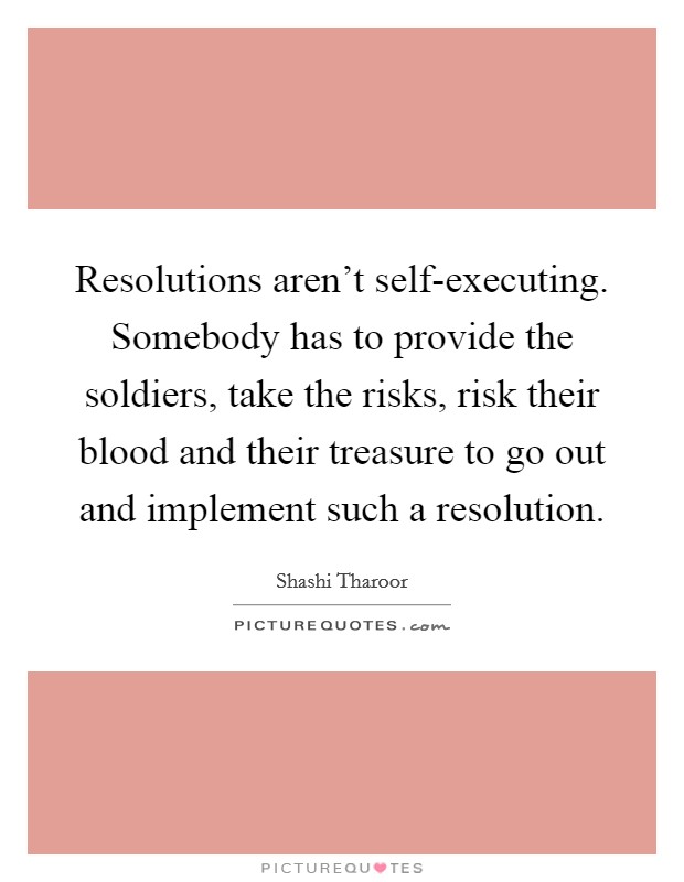 Resolutions aren't self-executing. Somebody has to provide the soldiers, take the risks, risk their blood and their treasure to go out and implement such a resolution Picture Quote #1