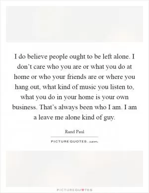 I do believe people ought to be left alone. I don’t care who you are or what you do at home or who your friends are or where you hang out, what kind of music you listen to, what you do in your home is your own business. That’s always been who I am. I am a leave me alone kind of guy Picture Quote #1