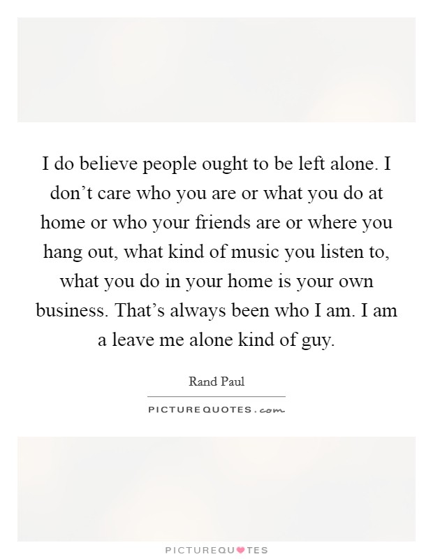 I do believe people ought to be left alone. I don't care who you are or what you do at home or who your friends are or where you hang out, what kind of music you listen to, what you do in your home is your own business. That's always been who I am. I am a leave me alone kind of guy Picture Quote #1