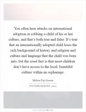 You often hear attacks on international adoption as robbing a child of his or her culture, and that’s both true and false. It’s true that an internationally adopted child loses the rich background of history and religion and culture and language that the child was born into, but the cruel fact is that most children don’t have access to the local, beautiful culture within an orphanage Picture Quote #1