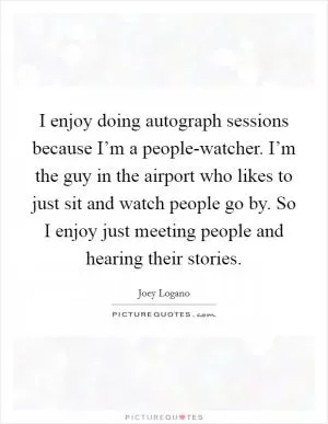 I enjoy doing autograph sessions because I’m a people-watcher. I’m the guy in the airport who likes to just sit and watch people go by. So I enjoy just meeting people and hearing their stories Picture Quote #1